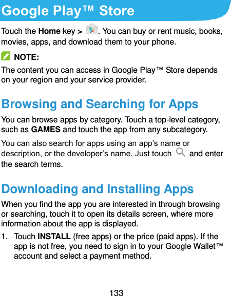  133 Google Play™ Store   Touch the Home key &gt;  . You can buy or rent music, books, movies, apps, and download them to your phone.   NOTE: The content you can access in Google Play™ Store depends on your region and your service provider. Browsing and Searching for Apps You can browse apps by category. Touch a top-level category, such as GAMES and touch the app from any subcategory. You can also search for apps using an app’s name or description, or the developer’s name. Just touch    and enter the search terms. Downloading and Installing Apps When you find the app you are interested in through browsing or searching, touch it to open its details screen, where more information about the app is displayed. 1.  Touch INSTALL (free apps) or the price (paid apps). If the app is not free, you need to sign in to your Google Wallet™ account and select a payment method.  