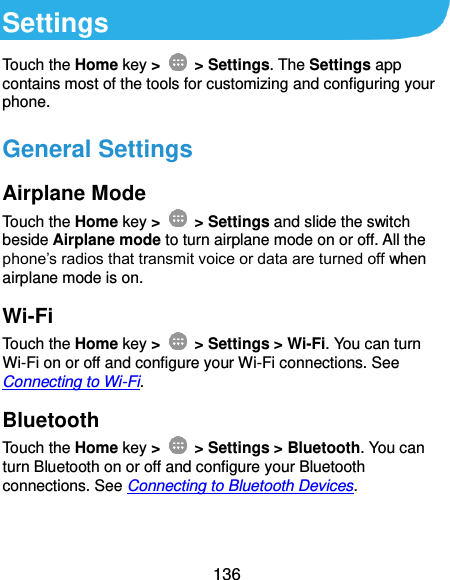  136 Settings Touch the Home key &gt;    &gt; Settings. The Settings app contains most of the tools for customizing and configuring your phone. General Settings Airplane Mode Touch the Home key &gt;    &gt; Settings and slide the switch beside Airplane mode to turn airplane mode on or off. All the phone’s radios that transmit voice or data are turned off when airplane mode is on. Wi-Fi Touch the Home key &gt;    &gt; Settings &gt; Wi-Fi. You can turn Wi-Fi on or off and configure your Wi-Fi connections. See Connecting to Wi-Fi. Bluetooth Touch the Home key &gt;    &gt; Settings &gt; Bluetooth. You can turn Bluetooth on or off and configure your Bluetooth connections. See Connecting to Bluetooth Devices. 