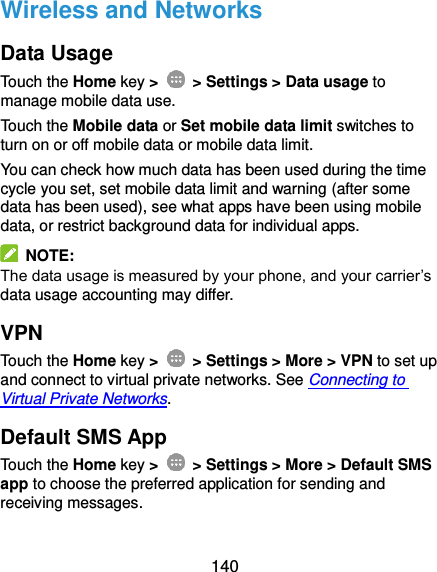  140 Wireless and Networks Data Usage Touch the Home key &gt;    &gt; Settings &gt; Data usage to manage mobile data use.   Touch the Mobile data or Set mobile data limit switches to turn on or off mobile data or mobile data limit. You can check how much data has been used during the time cycle you set, set mobile data limit and warning (after some data has been used), see what apps have been using mobile data, or restrict background data for individual apps.   NOTE: The data usage is measured by your phone, and your carrier’s data usage accounting may differ. VPN Touch the Home key &gt;    &gt; Settings &gt; More &gt; VPN to set up and connect to virtual private networks. See Connecting to Virtual Private Networks. Default SMS App Touch the Home key &gt;    &gt; Settings &gt; More &gt; Default SMS app to choose the preferred application for sending and receiving messages. 