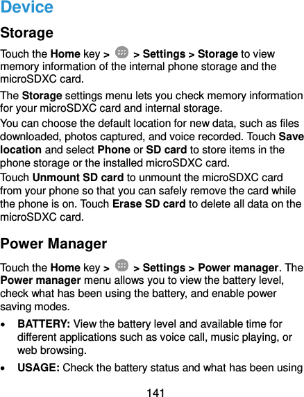  141 Device Storage Touch the Home key &gt;    &gt; Settings &gt; Storage to view memory information of the internal phone storage and the microSDXC card. The Storage settings menu lets you check memory information for your microSDXC card and internal storage. You can choose the default location for new data, such as files downloaded, photos captured, and voice recorded. Touch Save location and select Phone or SD card to store items in the phone storage or the installed microSDXC card. Touch Unmount SD card to unmount the microSDXC card from your phone so that you can safely remove the card while the phone is on. Touch Erase SD card to delete all data on the microSDXC card. Power Manager Touch the Home key &gt;    &gt; Settings &gt; Power manager. The Power manager menu allows you to view the battery level, check what has been using the battery, and enable power saving modes.  BATTERY: View the battery level and available time for different applications such as voice call, music playing, or web browsing.  USAGE: Check the battery status and what has been using 