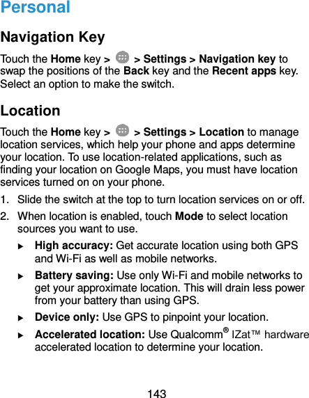  143 Personal Navigation Key Touch the Home key &gt;    &gt; Settings &gt; Navigation key to swap the positions of the Back key and the Recent apps key. Select an option to make the switch. Location Touch the Home key &gt;    &gt; Settings &gt; Location to manage location services, which help your phone and apps determine your location. To use location-related applications, such as finding your location on Google Maps, you must have location services turned on on your phone. 1.  Slide the switch at the top to turn location services on or off. 2.  When location is enabled, touch Mode to select location sources you want to use.  High accuracy: Get accurate location using both GPS and Wi-Fi as well as mobile networks.  Battery saving: Use only Wi-Fi and mobile networks to get your approximate location. This will drain less power from your battery than using GPS.  Device only: Use GPS to pinpoint your location.  Accelerated location: Use Qualcomm® IZat™ hardware accelerated location to determine your location. 
