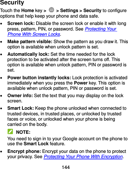  144 Security Touch the Home key &gt;    &gt; Settings &gt; Security to configure options that help keep your phone and data safe.  Screen lock: Disable the screen lock or enable it with long press, pattern, PIN, or password. See Protecting Your Phone With Screen Locks.  Make pattern visible: Show the pattern as you draw it. This option is available when unlock pattern is set.  Automatically lock: Set the time needed for the lock protection to be activated after the screen turns off. This option is available when unlock pattern, PIN or password is set.  Power button instantly locks: Lock protection is activated immediately when you press the Power key. This option is available when unlock pattern, PIN or password is set.  Owner info: Set the text that you may display on the lock screen.  Smart Lock: Keep the phone unlocked when connected to trusted devices, in trusted places, or unlocked by trusted faces or voice, or unlocked when your phone is being carried on the body.  NOTE: You need to sign in to your Google account on the phone to use the Smart Lock feature.  Encrypt phone: Encrypt your data on the phone to protect your privacy. See Protecting Your Phone With Encryption. 