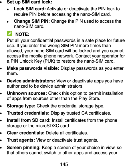  145  Set up SIM card lock:    Lock SIM card: Activate or deactivate the PIN lock to require PIN before accessing the nano-SIM card.  Change SIM PIN: Change the PIN used to access the nano-SIM card.  NOTE: Put all your confidential passwords in a safe place for future use. If you enter the wrong SIM PIN more times than allowed, your nano-SIM card will be locked and you cannot access the mobile phone network. Contact your operator for a PIN Unlock Key (PUK) to restore the nano-SIM card.  Make passwords visible: Display passwords as you enter them.  Device administrators: View or deactivate apps you have authorized to be device administrators.  Unknown sources: Check this option to permit installation of apps from sources other than the Play Store.  Storage type: Check the credential storage type.  Trusted credentials: Display trusted CA certificates.  Install from SD card: Install certificates from the phone storage or the microSDXC card.  Clear credentials: Delete all certificates.  Trust agents: View or deactivate trust agents.  Screen pinning: Keep a screen of your choice in view, so that others cannot switch to other apps and access your 