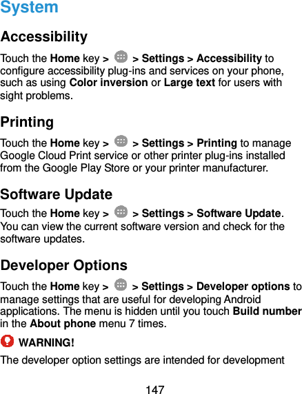  147 System Accessibility Touch the Home key &gt;    &gt; Settings &gt; Accessibility to configure accessibility plug-ins and services on your phone, such as using Color inversion or Large text for users with sight problems. Printing Touch the Home key &gt;    &gt; Settings &gt; Printing to manage Google Cloud Print service or other printer plug-ins installed from the Google Play Store or your printer manufacturer. Software Update Touch the Home key &gt;    &gt; Settings &gt; Software Update. You can view the current software version and check for the software updates. Developer Options Touch the Home key &gt;    &gt; Settings &gt; Developer options to manage settings that are useful for developing Android applications. The menu is hidden until you touch Build number in the About phone menu 7 times.  WARNING! The developer option settings are intended for development 