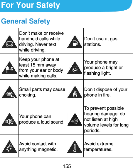  155 For Your Safety General Safety  Don’t make or receive handheld calls while driving. Never text while driving.  Don’t use at gas stations.  Keep your phone at least 15 mm away from your ear or body while making calls.  Your phone may produce a bright or flashing light.  Small parts may cause choking.  Don’t dispose of your phone in fire.  Your phone can produce a loud sound.  To prevent possible hearing damage, do not listen at high volume levels for long periods.  Avoid contact with anything magnetic.  Avoid extreme temperatures. 