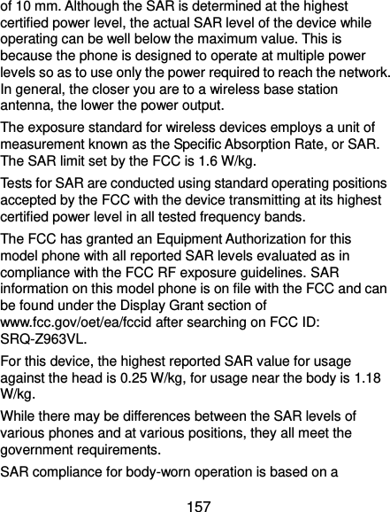  157 of 10 mm. Although the SAR is determined at the highest certified power level, the actual SAR level of the device while operating can be well below the maximum value. This is because the phone is designed to operate at multiple power levels so as to use only the power required to reach the network. In general, the closer you are to a wireless base station antenna, the lower the power output. The exposure standard for wireless devices employs a unit of measurement known as the Specific Absorption Rate, or SAR. The SAR limit set by the FCC is 1.6 W/kg.     Tests for SAR are conducted using standard operating positions accepted by the FCC with the device transmitting at its highest certified power level in all tested frequency bands. The FCC has granted an Equipment Authorization for this model phone with all reported SAR levels evaluated as in compliance with the FCC RF exposure guidelines. SAR information on this model phone is on file with the FCC and can be found under the Display Grant section of www.fcc.gov/oet/ea/fccid after searching on FCC ID: SRQ-Z963VL. For this device, the highest reported SAR value for usage against the head is 0.25 W/kg, for usage near the body is 1.18 W/kg. While there may be differences between the SAR levels of various phones and at various positions, they all meet the government requirements. SAR compliance for body-worn operation is based on a 