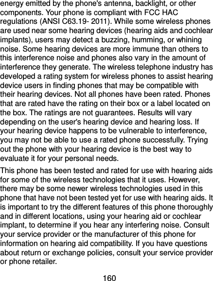  160 energy emitted by the phone&apos;s antenna, backlight, or other components. Your phone is compliant with FCC HAC regulations (ANSI C63.19- 2011). While some wireless phones are used near some hearing devices (hearing aids and cochlear implants), users may detect a buzzing, humming, or whining noise. Some hearing devices are more immune than others to this interference noise and phones also vary in the amount of interference they generate. The wireless telephone industry has developed a rating system for wireless phones to assist hearing device users in finding phones that may be compatible with their hearing devices. Not all phones have been rated. Phones that are rated have the rating on their box or a label located on the box. The ratings are not guarantees. Results will vary depending on the user&apos;s hearing device and hearing loss. If your hearing device happens to be vulnerable to interference, you may not be able to use a rated phone successfully. Trying out the phone with your hearing device is the best way to evaluate it for your personal needs. This phone has been tested and rated for use with hearing aids for some of the wireless technologies that it uses. However, there may be some newer wireless technologies used in this phone that have not been tested yet for use with hearing aids. It is important to try the different features of this phone thoroughly and in different locations, using your hearing aid or cochlear implant, to determine if you hear any interfering noise. Consult your service provider or the manufacturer of this phone for information on hearing aid compatibility. If you have questions about return or exchange policies, consult your service provider or phone retailer. 