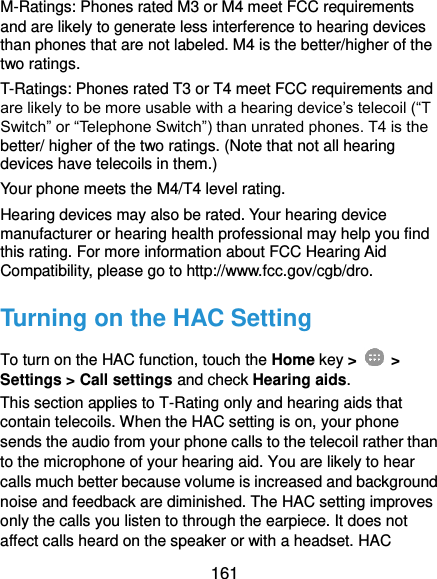  161 M-Ratings: Phones rated M3 or M4 meet FCC requirements and are likely to generate less interference to hearing devices than phones that are not labeled. M4 is the better/higher of the two ratings. T-Ratings: Phones rated T3 or T4 meet FCC requirements and are likely to be more usable with a hearing device’s telecoil (“T Switch” or “Telephone Switch”) than unrated phones. T4 is the better/ higher of the two ratings. (Note that not all hearing devices have telecoils in them.)   Your phone meets the M4/T4 level rating. Hearing devices may also be rated. Your hearing device manufacturer or hearing health professional may help you find this rating. For more information about FCC Hearing Aid Compatibility, please go to http://www.fcc.gov/cgb/dro. Turning on the HAC Setting To turn on the HAC function, touch the Home key &gt;   &gt; Settings &gt; Call settings and check Hearing aids. This section applies to T-Rating only and hearing aids that contain telecoils. When the HAC setting is on, your phone sends the audio from your phone calls to the telecoil rather than to the microphone of your hearing aid. You are likely to hear calls much better because volume is increased and background noise and feedback are diminished. The HAC setting improves only the calls you listen to through the earpiece. It does not affect calls heard on the speaker or with a headset. HAC 