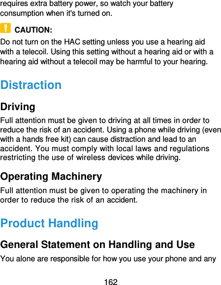  162 requires extra battery power, so watch your battery consumption when it&apos;s turned on.   CAUTION: Do not turn on the HAC setting unless you use a hearing aid with a telecoil. Using this setting without a hearing aid or with a hearing aid without a telecoil may be harmful to your hearing. Distraction Driving Full attention must be given to driving at all times in order to reduce the risk of an accident. Using a phone while driving (even with a hands free kit) can cause distraction and lead to an accident. You must comply with local laws and regulations restricting the use of wireless devices while driving. Operating Machinery Full attention must be given to operating the machinery in order to reduce the risk of an accident. Product Handling General Statement on Handling and Use You alone are responsible for how you use your phone and any 