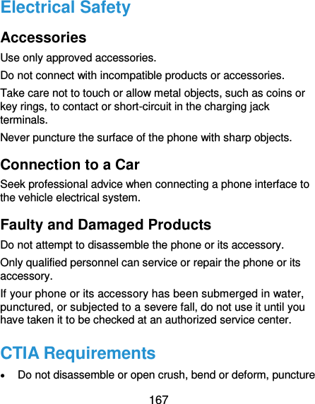  167 Electrical Safety   Accessories Use only approved accessories. Do not connect with incompatible products or accessories. Take care not to touch or allow metal objects, such as coins or key rings, to contact or short-circuit in the charging jack terminals. Never puncture the surface of the phone with sharp objects. Connection to a Car Seek professional advice when connecting a phone interface to the vehicle electrical system. Faulty and Damaged Products Do not attempt to disassemble the phone or its accessory. Only qualified personnel can service or repair the phone or its accessory. If your phone or its accessory has been submerged in water, punctured, or subjected to a severe fall, do not use it until you have taken it to be checked at an authorized service center. CTIA Requirements  Do not disassemble or open crush, bend or deform, puncture 