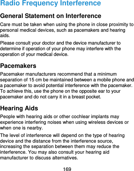  169 Radio Frequency Interference General Statement on Interference Care must be taken when using the phone in close proximity to personal medical devices, such as pacemakers and hearing aids. Please consult your doctor and the device manufacturer to determine if operation of your phone may interfere with the operation of your medical device. Pacemakers Pacemaker manufacturers recommend that a minimum separation of 15 cm be maintained between a mobile phone and a pacemaker to avoid potential interference with the pacemaker. To achieve this, use the phone on the opposite ear to your pacemaker and do not carry it in a breast pocket. Hearing Aids People with hearing aids or other cochlear implants may experience interfering noises when using wireless devices or when one is nearby. The level of interference will depend on the type of hearing device and the distance from the interference source, increasing the separation between them may reduce the interference. You may also consult your hearing aid manufacturer to discuss alternatives. 