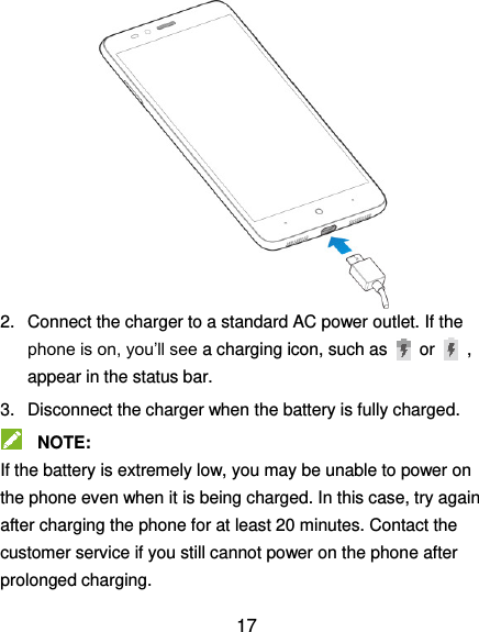  17             2.  Connect the charger to a standard AC power outlet. If the phone is on, you’ll see a charging icon, such as   or    , appear in the status bar. 3.  Disconnect the charger when the battery is fully charged.  NOTE:   If the battery is extremely low, you may be unable to power on the phone even when it is being charged. In this case, try again after charging the phone for at least 20 minutes. Contact the customer service if you still cannot power on the phone after prolonged charging. 