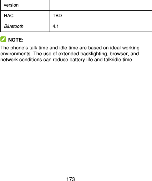  173 version HAC TBD Bluetooth 4.1   NOTE: The phone’s talk time and idle time are based on ideal working environments. The use of extended backlighting, browser, and network conditions can reduce battery life and talk/idle time.   