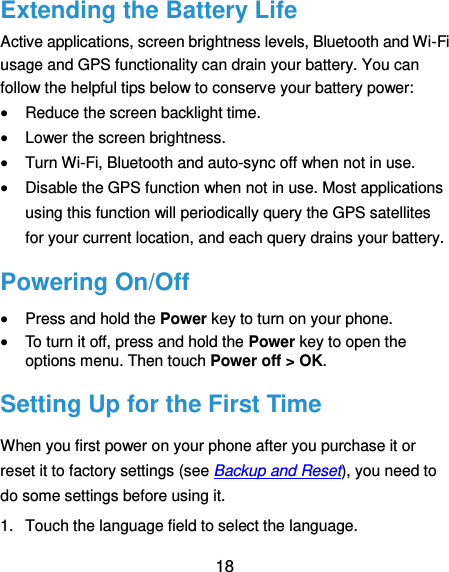  18 Extending the Battery Life Active applications, screen brightness levels, Bluetooth and Wi-Fi usage and GPS functionality can drain your battery. You can follow the helpful tips below to conserve your battery power:  Reduce the screen backlight time.  Lower the screen brightness.  Turn Wi-Fi, Bluetooth and auto-sync off when not in use.  Disable the GPS function when not in use. Most applications using this function will periodically query the GPS satellites for your current location, and each query drains your battery. Powering On/Off  Press and hold the Power key to turn on your phone.  To turn it off, press and hold the Power key to open the options menu. Then touch Power off &gt; OK. Setting Up for the First Time When you first power on your phone after you purchase it or reset it to factory settings (see Backup and Reset), you need to do some settings before using it.   1.  Touch the language field to select the language.   