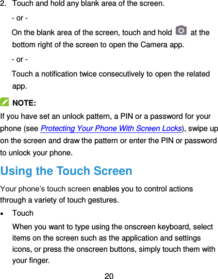  20 2.  Touch and hold any blank area of the screen. - or - On the blank area of the screen, touch and hold    at the bottom right of the screen to open the Camera app. - or -   Touch a notification twice consecutively to open the related app.   NOTE: If you have set an unlock pattern, a PIN or a password for your phone (see Protecting Your Phone With Screen Locks), swipe up on the screen and draw the pattern or enter the PIN or password to unlock your phone. Using the Touch Screen Your phone’s touch screen enables you to control actions through a variety of touch gestures.  Touch When you want to type using the onscreen keyboard, select items on the screen such as the application and settings icons, or press the onscreen buttons, simply touch them with your finger. 