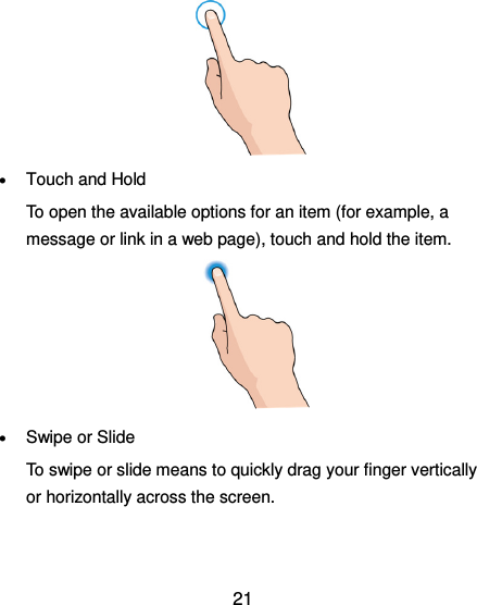  21         Touch and Hold To open the available options for an item (for example, a message or link in a web page), touch and hold the item.       Swipe or Slide To swipe or slide means to quickly drag your finger vertically or horizontally across the screen.   