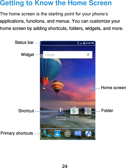  24 Getting to Know the Home Screen The home screen is the starting point for your phone’s applications, functions, and menus. You can customize your home screen by adding shortcuts, folders, widgets, and more.                  Status bar Widget Home screen Primary shortcuts Folder  Shortcut 