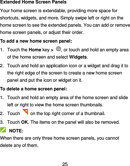  25 Extended Home Screen Panels Your home screen is extendable, providing more space for shortcuts, widgets, and more. Simply swipe left or right on the home screen to see the extended panels. You can add or remove home screen panels, or adjust their order. To add a new home screen panel: 1.  Touch the Home key &gt;  , or touch and hold an empty area of the home screen and select Widgets. 2.  Touch and hold an application icon or a widget and drag it to the right edge of the screen to create a new home screen panel and put the icon or widget on it. To delete a home screen panel: 1.  Touch and hold an empty area of the home screen and slide left or right to view the home screen thumbnails. 2.  Touch   on the top right corner of a thumbnail. 3.  Touch OK. The items on the panel will also be removed.  NOTE: When there are only three home screen panels, you cannot delete any of them.  