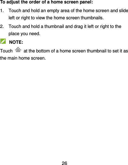  26 To adjust the order of a home screen panel: 1.  Touch and hold an empty area of the home screen and slide left or right to view the home screen thumbnails. 2.  Touch and hold a thumbnail and drag it left or right to the place you need.  NOTE: Touch    at the bottom of a home screen thumbnail to set it as the main home screen.   