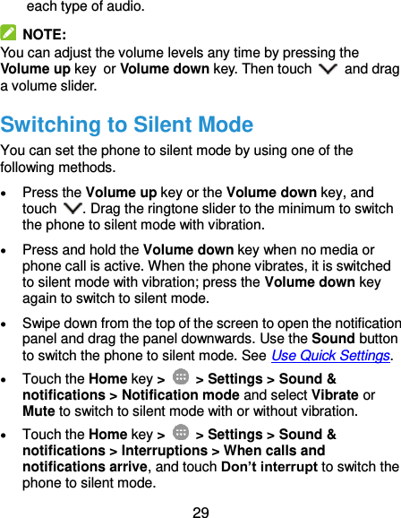  29 each type of audio.   NOTE: You can adjust the volume levels any time by pressing the Volume up key or Volume down key. Then touch    and drag a volume slider. Switching to Silent Mode You can set the phone to silent mode by using one of the following methods.  Press the Volume up key or the Volume down key, and touch  . Drag the ringtone slider to the minimum to switch the phone to silent mode with vibration.  Press and hold the Volume down key when no media or phone call is active. When the phone vibrates, it is switched to silent mode with vibration; press the Volume down key again to switch to silent mode.  Swipe down from the top of the screen to open the notification panel and drag the panel downwards. Use the Sound button to switch the phone to silent mode. See Use Quick Settings.  Touch the Home key &gt;   &gt; Settings &gt; Sound &amp; notifications &gt; Notification mode and select Vibrate or Mute to switch to silent mode with or without vibration.  Touch the Home key &gt;   &gt; Settings &gt; Sound &amp; notifications &gt; Interruptions &gt; When calls and notifications arrive, and touch Don’t interrupt to switch the phone to silent mode. 
