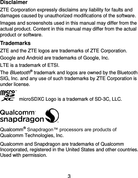  3 Disclaimer ZTE Corporation expressly disclaims any liability for faults and damages caused by unauthorized modifications of the software. Images and screenshots used in this manual may differ from the actual product. Content in this manual may differ from the actual product or software. Trademarks ZTE and the ZTE logos are trademarks of ZTE Corporation. Google and Android are trademarks of Google, Inc. LTE is a trademark of ETSI. The Bluetooth® trademark and logos are owned by the Bluetooth SIG, Inc. and any use of such trademarks by ZTE Corporation is under license.     microSDXC Logo is a trademark of SD-3C, LLC.  Qualcomm® Snapdragon™ processors are products of Qualcomm Technologies, Inc.   Qualcomm and Snapdragon are trademarks of Qualcomm Incorporated, registered in the United States and other countries. Used with permission.  