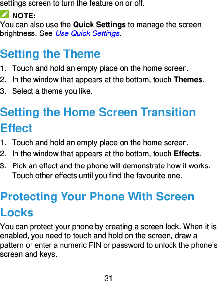  31 settings screen to turn the feature on or off.   NOTE: You can also use the Quick Settings to manage the screen brightness. See Use Quick Settings. Setting the Theme 1.  Touch and hold an empty place on the home screen. 2.  In the window that appears at the bottom, touch Themes. 3.  Select a theme you like. Setting the Home Screen Transition Effect 1.  Touch and hold an empty place on the home screen. 2.  In the window that appears at the bottom, touch Effects. 3.  Pick an effect and the phone will demonstrate how it works. Touch other effects until you find the favourite one. Protecting Your Phone With Screen Locks You can protect your phone by creating a screen lock. When it is enabled, you need to touch and hold on the screen, draw a pattern or enter a numeric PIN or password to unlock the phone’s screen and keys. 