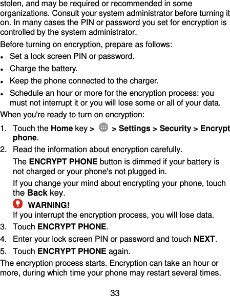  33 stolen, and may be required or recommended in some organizations. Consult your system administrator before turning it on. In many cases the PIN or password you set for encryption is controlled by the system administrator. Before turning on encryption, prepare as follows: ● Set a lock screen PIN or password. ● Charge the battery. ● Keep the phone connected to the charger. ● Schedule an hour or more for the encryption process: you must not interrupt it or you will lose some or all of your data. When you&apos;re ready to turn on encryption: 1.  Touch the Home key &gt;   &gt; Settings &gt; Security &gt; Encrypt phone. 2.  Read the information about encryption carefully.   The ENCRYPT PHONE button is dimmed if your battery is not charged or your phone&apos;s not plugged in. If you change your mind about encrypting your phone, touch the Back key.  WARNING! If you interrupt the encryption process, you will lose data. 3.  Touch ENCRYPT PHONE. 4.  Enter your lock screen PIN or password and touch NEXT. 5.  Touch ENCRYPT PHONE again. The encryption process starts. Encryption can take an hour or more, during which time your phone may restart several times. 