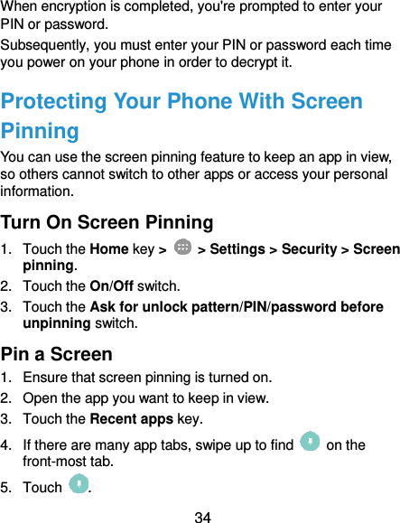 34 When encryption is completed, you&apos;re prompted to enter your PIN or password. Subsequently, you must enter your PIN or password each time you power on your phone in order to decrypt it. Protecting Your Phone With Screen Pinning You can use the screen pinning feature to keep an app in view, so others cannot switch to other apps or access your personal information. Turn On Screen Pinning 1.  Touch the Home key &gt;   &gt; Settings &gt; Security &gt; Screen pinning. 2.  Touch the On/Off switch. 3.  Touch the Ask for unlock pattern/PIN/password before unpinning switch. Pin a Screen 1.  Ensure that screen pinning is turned on. 2.  Open the app you want to keep in view. 3.  Touch the Recent apps key. 4.  If there are many app tabs, swipe up to find    on the front-most tab. 5.  Touch  . 