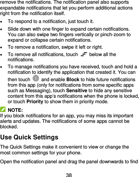  38 remove the notifications. The notification panel also supports expandable notifications that let you perform additional actions right from the notification itself.  To respond to a notification, just touch it.  Slide down with one finger to expand certain notifications. You can also swipe two fingers vertically or pinch-zoom to expand or collapse certain notifications.  To remove a notification, swipe it left or right.  To remove all notifications, touch    below all the notifications.  To manage notifications you have received, touch and hold a notification to identify the application that created it. You can then touch   and enable Block to hide future notifications from this app (only for notifications from some specific apps such as Messaging), touch Sensitive to hide any sensitive content from this app’s notifications when the phone is locked, or touch Priority to show them in priority mode.   NOTE: If you block notifications for an app, you may miss its important alerts and updates. The notifications of some apps cannot be blocked. Use Quick Settings   The Quick Settings make it convenient to view or change the most common settings for your phone. Open the notification panel and drag the panel downwards to find 