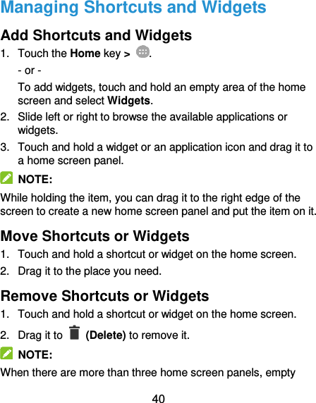  40 Managing Shortcuts and Widgets Add Shortcuts and Widgets 1.  Touch the Home key &gt;  . - or - To add widgets, touch and hold an empty area of the home screen and select Widgets. 2.  Slide left or right to browse the available applications or widgets. 3.  Touch and hold a widget or an application icon and drag it to a home screen panel.   NOTE: While holding the item, you can drag it to the right edge of the screen to create a new home screen panel and put the item on it. Move Shortcuts or Widgets 1.  Touch and hold a shortcut or widget on the home screen. 2.  Drag it to the place you need. Remove Shortcuts or Widgets 1.  Touch and hold a shortcut or widget on the home screen. 2.  Drag it to    (Delete) to remove it.   NOTE: When there are more than three home screen panels, empty 