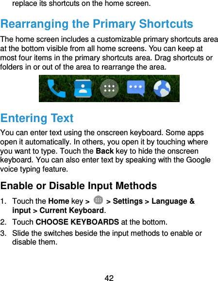 42 replace its shortcuts on the home screen. Rearranging the Primary Shortcuts The home screen includes a customizable primary shortcuts area at the bottom visible from all home screens. You can keep at most four items in the primary shortcuts area. Drag shortcuts or folders in or out of the area to rearrange the area.  Entering Text You can enter text using the onscreen keyboard. Some apps open it automatically. In others, you open it by touching where you want to type. Touch the Back key to hide the onscreen keyboard. You can also enter text by speaking with the Google voice typing feature. Enable or Disable Input Methods 1.  Touch the Home key &gt;    &gt; Settings &gt; Language &amp; input &gt; Current Keyboard. 2.  Touch CHOOSE KEYBOARDS at the bottom. 3.  Slide the switches beside the input methods to enable or disable them.  