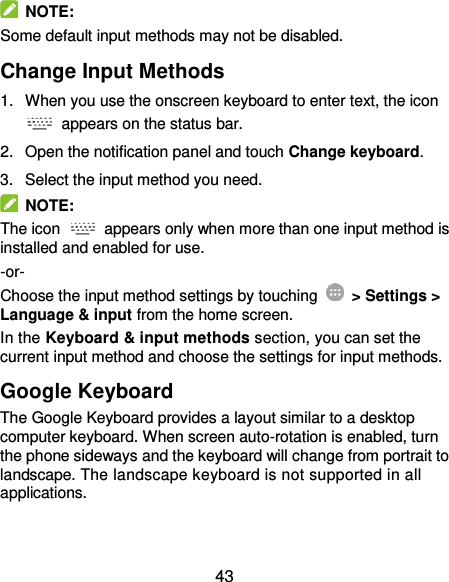  43   NOTE: Some default input methods may not be disabled. Change Input Methods 1.  When you use the onscreen keyboard to enter text, the icon   appears on the status bar. 2.  Open the notification panel and touch Change keyboard. 3.  Select the input method you need.   NOTE: The icon    appears only when more than one input method is installed and enabled for use. -or- Choose the input method settings by touching    &gt; Settings &gt; Language &amp; input from the home screen. In the Keyboard &amp; input methods section, you can set the current input method and choose the settings for input methods. Google Keyboard The Google Keyboard provides a layout similar to a desktop computer keyboard. When screen auto-rotation is enabled, turn the phone sideways and the keyboard will change from portrait to landscape. The landscape keyboard is not supported in all applications. 