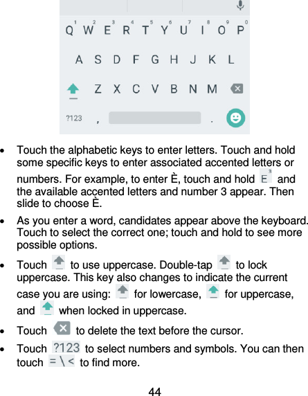  44    Touch the alphabetic keys to enter letters. Touch and hold some specific keys to enter associated accented letters or numbers. For example, to enter È, touch and hold    and the available accented letters and number 3 appear. Then slide to choose È.   As you enter a word, candidates appear above the keyboard. Touch to select the correct one; touch and hold to see more possible options.   Touch    to use uppercase. Double-tap    to lock uppercase. This key also changes to indicate the current case you are using:    for lowercase,    for uppercase, and    when locked in uppercase.   Touch    to delete the text before the cursor.   Touch    to select numbers and symbols. You can then touch    to find more.   