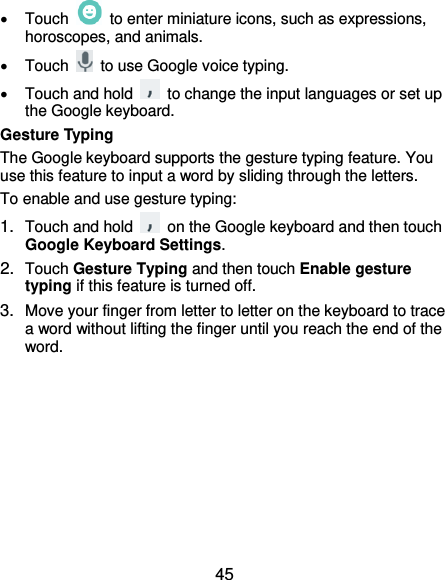  45   Touch    to enter miniature icons, such as expressions, horoscopes, and animals.   Touch    to use Google voice typing.   Touch and hold    to change the input languages or set up the Google keyboard. Gesture Typing The Google keyboard supports the gesture typing feature. You use this feature to input a word by sliding through the letters. To enable and use gesture typing: 1. Touch and hold    on the Google keyboard and then touch Google Keyboard Settings. 2. Touch Gesture Typing and then touch Enable gesture typing if this feature is turned off. 3. Move your finger from letter to letter on the keyboard to trace a word without lifting the finger until you reach the end of the word. 