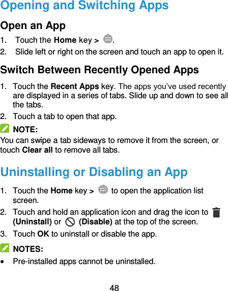  48 Opening and Switching Apps Open an App 1.  Touch the Home key &gt;  . 2.  Slide left or right on the screen and touch an app to open it. Switch Between Recently Opened Apps 1.  Touch the Recent Apps key. The apps you’ve used recently are displayed in a series of tabs. Slide up and down to see all the tabs. 2.  Touch a tab to open that app.   NOTE: You can swipe a tab sideways to remove it from the screen, or touch Clear all to remove all tabs. Uninstalling or Disabling an App 1.  Touch the Home key &gt;    to open the application list screen. 2.  Touch and hold an application icon and drag the icon to   (Uninstall) or    (Disable) at the top of the screen. 3.  Touch OK to uninstall or disable the app.   NOTES:  Pre-installed apps cannot be uninstalled. 