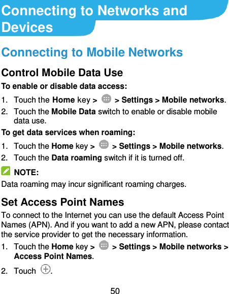  50 Connecting to Networks and Devices Connecting to Mobile Networks Control Mobile Data Use To enable or disable data access: 1.  Touch the Home key &gt;   &gt; Settings &gt; Mobile networks. 2.  Touch the Mobile Data switch to enable or disable mobile data use. To get data services when roaming: 1.  Touch the Home key &gt;    &gt; Settings &gt; Mobile networks.   2.  Touch the Data roaming switch if it is turned off.   NOTE: Data roaming may incur significant roaming charges. Set Access Point Names   To connect to the Internet you can use the default Access Point Names (APN). And if you want to add a new APN, please contact the service provider to get the necessary information. 1.  Touch the Home key &gt;    &gt; Settings &gt; Mobile networks &gt; Access Point Names. 2.  Touch  . 