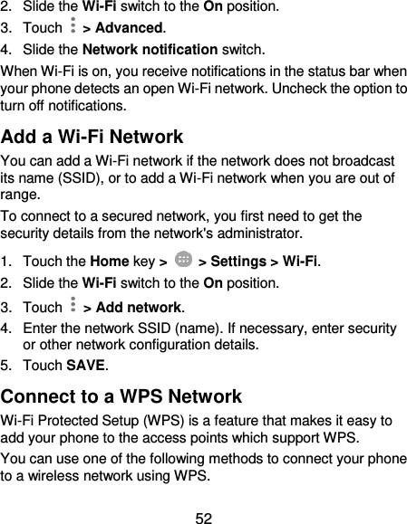  52 2.  Slide the Wi-Fi switch to the On position. 3.  Touch    &gt; Advanced. 4.  Slide the Network notification switch. When Wi-Fi is on, you receive notifications in the status bar when your phone detects an open Wi-Fi network. Uncheck the option to turn off notifications. Add a Wi-Fi Network You can add a Wi-Fi network if the network does not broadcast its name (SSID), or to add a Wi-Fi network when you are out of range. To connect to a secured network, you first need to get the security details from the network&apos;s administrator. 1.  Touch the Home key &gt;    &gt; Settings &gt; Wi-Fi. 2. Slide the Wi-Fi switch to the On position. 3.  Touch    &gt; Add network. 4.  Enter the network SSID (name). If necessary, enter security or other network configuration details. 5.  Touch SAVE. Connect to a WPS Network Wi-Fi Protected Setup (WPS) is a feature that makes it easy to add your phone to the access points which support WPS. You can use one of the following methods to connect your phone to a wireless network using WPS. 