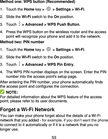  53 Method one: WPS button (Recommended) 1.  Touch the Home key &gt;    &gt; Settings &gt; Wi-Fi. 2. Slide the Wi-Fi switch to the On position. 3.  Touch    &gt; Advanced &gt; WPS Push Button. 4.  Press the WPS button on the wireless router and the access point will recognize your phone and add it to the network. Method two: PIN number 1.  Touch the Home key &gt;    &gt; Settings &gt; Wi-Fi. 2. Slide the Wi-Fi switch to the On position. 3.  Touch    &gt; Advanced &gt; WPS Pin Entry. 4.  The WPS PIN number displays on the screen. Enter the PIN number into the access point&apos;s setup page. After entering the PIN number, your phone automatically finds the access point and configures the connection.   NOTE: For detailed information about the WPS feature of the access point, please refer to its user documents. Forget a Wi-Fi Network You can make your phone forget about the details of a Wi-Fi network that you added - for example, if you don’t want the phone to connect to it automatically or if it is a network that you no longer use.   