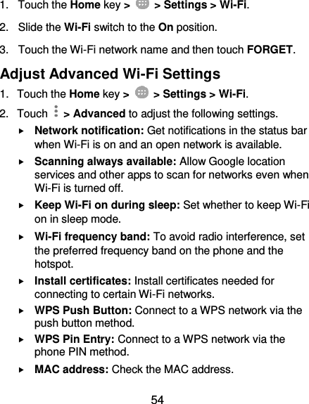  54 1.  Touch the Home key &gt;    &gt; Settings &gt; Wi-Fi. 2. Slide the Wi-Fi switch to the On position. 3.  Touch the Wi-Fi network name and then touch FORGET. Adjust Advanced Wi-Fi Settings 1.  Touch the Home key &gt;    &gt; Settings &gt; Wi-Fi. 2.  Touch    &gt; Advanced to adjust the following settings.  Network notification: Get notifications in the status bar when Wi-Fi is on and an open network is available.  Scanning always available: Allow Google location services and other apps to scan for networks even when Wi-Fi is turned off.  Keep Wi-Fi on during sleep: Set whether to keep Wi-Fi on in sleep mode.  Wi-Fi frequency band: To avoid radio interference, set the preferred frequency band on the phone and the hotspot.  Install certificates: Install certificates needed for connecting to certain Wi-Fi networks.  WPS Push Button: Connect to a WPS network via the push button method.  WPS Pin Entry: Connect to a WPS network via the phone PIN method.  MAC address: Check the MAC address. 