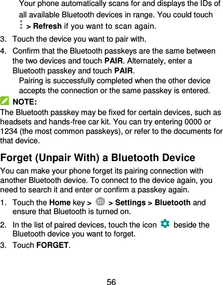  56 Your phone automatically scans for and displays the IDs of all available Bluetooth devices in range. You could touch   &gt; Refresh if you want to scan again. 3.  Touch the device you want to pair with. 4.  Confirm that the Bluetooth passkeys are the same between the two devices and touch PAIR. Alternately, enter a Bluetooth passkey and touch PAIR. Pairing is successfully completed when the other device accepts the connection or the same passkey is entered.   NOTE: The Bluetooth passkey may be fixed for certain devices, such as headsets and hands-free car kit. You can try entering 0000 or 1234 (the most common passkeys), or refer to the documents for that device. Forget (Unpair With) a Bluetooth Device You can make your phone forget its pairing connection with another Bluetooth device. To connect to the device again, you need to search it and enter or confirm a passkey again. 1.  Touch the Home key &gt;    &gt; Settings &gt; Bluetooth and ensure that Bluetooth is turned on. 2.  In the list of paired devices, touch the icon    beside the Bluetooth device you want to forget. 3.  Touch FORGET. 