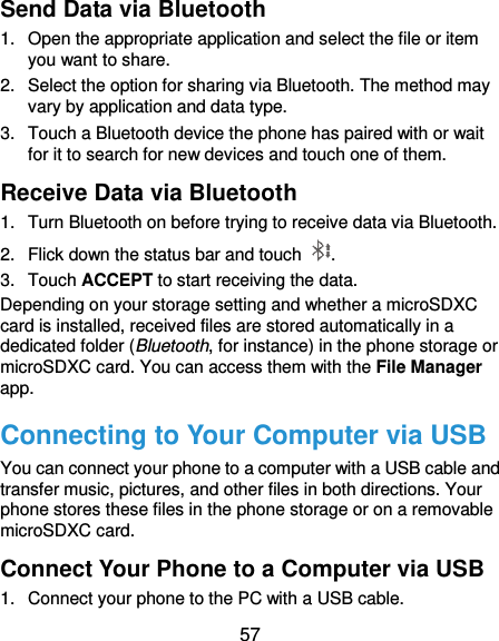  57 Send Data via Bluetooth 1.  Open the appropriate application and select the file or item you want to share. 2.  Select the option for sharing via Bluetooth. The method may vary by application and data type. 3.  Touch a Bluetooth device the phone has paired with or wait for it to search for new devices and touch one of them. Receive Data via Bluetooth 1.  Turn Bluetooth on before trying to receive data via Bluetooth. 2.  Flick down the status bar and touch  . 3.  Touch ACCEPT to start receiving the data. Depending on your storage setting and whether a microSDXC card is installed, received files are stored automatically in a dedicated folder (Bluetooth, for instance) in the phone storage or microSDXC card. You can access them with the File Manager app. Connecting to Your Computer via USB You can connect your phone to a computer with a USB cable and transfer music, pictures, and other files in both directions. Your phone stores these files in the phone storage or on a removable microSDXC card. Connect Your Phone to a Computer via USB 1.  Connect your phone to the PC with a USB cable. 