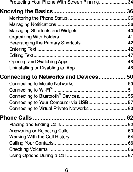  6 Protecting Your Phone With Screen Pinning ..................... 34 Knowing the Basics ............................................... 36 Monitoring the Phone Status ............................................ 36 Managing Notifications ..................................................... 36 Managing Shortcuts and Widgets ..................................... 40 Organizing With Folders .................................................. 41 Rearranging the Primary Shortcuts .................................. 42 Entering Text ................................................................... 42 Editing Text ...................................................................... 47 Opening and Switching Apps ........................................... 48 Uninstalling or Disabling an App ....................................... 48 Connecting to Networks and Devices .................. 50 Connecting to Mobile Networks ........................................ 50 Connecting to Wi-Fi® ....................................................... 51 Connecting to Bluetooth® Devices .................................... 55 Connecting to Your Computer via USB ............................. 57 Connecting to Virtual Private Networks ............................ 60 Phone Calls ............................................................ 62 Placing and Ending Calls ................................................. 62 Answering or Rejecting Calls ........................................... 63 Working With the Call History ........................................... 64 Calling Your Contacts ....................................................... 66 Checking Voicemail ......................................................... 66 Using Options During a Call ............................................. 67 