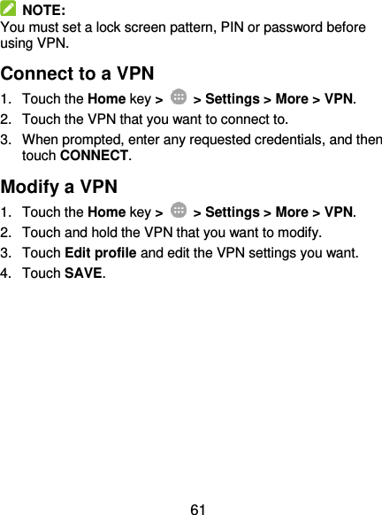  61   NOTE: You must set a lock screen pattern, PIN or password before using VPN.   Connect to a VPN 1.  Touch the Home key &gt;   &gt; Settings &gt; More &gt; VPN. 2.  Touch the VPN that you want to connect to. 3.  When prompted, enter any requested credentials, and then touch CONNECT.   Modify a VPN 1.  Touch the Home key &gt;    &gt; Settings &gt; More &gt; VPN. 2.  Touch and hold the VPN that you want to modify. 3.  Touch Edit profile and edit the VPN settings you want. 4.  Touch SAVE. 