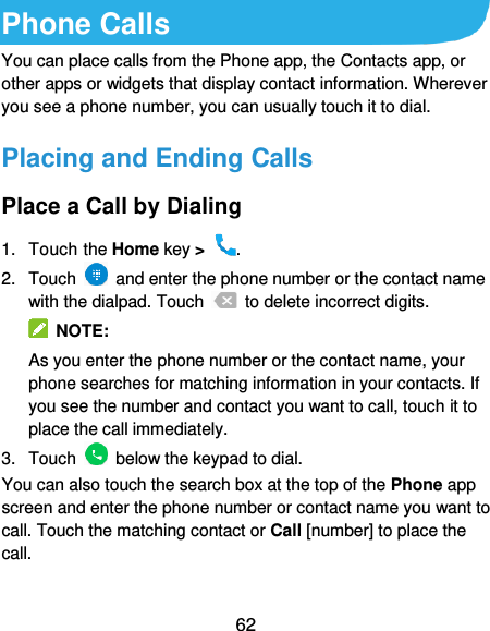  62 Phone Calls You can place calls from the Phone app, the Contacts app, or other apps or widgets that display contact information. Wherever you see a phone number, you can usually touch it to dial. Placing and Ending Calls Place a Call by Dialing 1.  Touch the Home key &gt;  . 2.  Touch    and enter the phone number or the contact name with the dialpad. Touch    to delete incorrect digits.  NOTE: As you enter the phone number or the contact name, your phone searches for matching information in your contacts. If you see the number and contact you want to call, touch it to place the call immediately. 3.  Touch    below the keypad to dial. You can also touch the search box at the top of the Phone app screen and enter the phone number or contact name you want to call. Touch the matching contact or Call [number] to place the call.  
