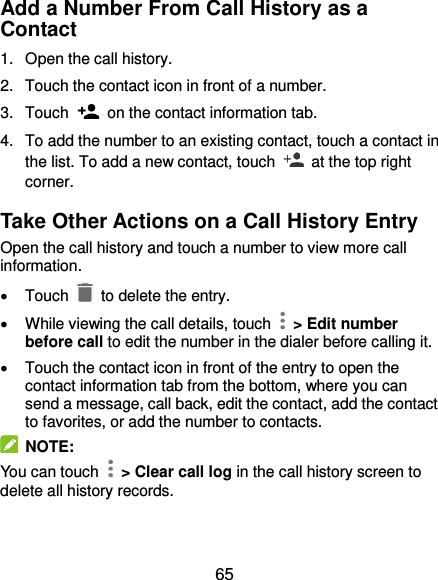  65 Add a Number From Call History as a Contact 1.  Open the call history. 2.  Touch the contact icon in front of a number. 3.  Touch    on the contact information tab. 4.  To add the number to an existing contact, touch a contact in the list. To add a new contact, touch    at the top right corner. Take Other Actions on a Call History Entry Open the call history and touch a number to view more call information.   Touch   to delete the entry.   While viewing the call details, touch    &gt; Edit number before call to edit the number in the dialer before calling it.   Touch the contact icon in front of the entry to open the contact information tab from the bottom, where you can send a message, call back, edit the contact, add the contact to favorites, or add the number to contacts.  NOTE: You can touch    &gt; Clear call log in the call history screen to delete all history records. 
