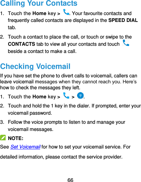  66 Calling Your Contacts 1.  Touch the Home key &gt;  . Your favourite contacts and frequently called contacts are displayed in the SPEED DIAL tab. 2.  Touch a contact to place the call, or touch or swipe to the CONTACTS tab to view all your contacts and touch   beside a contact to make a call. Checking Voicemail If you have set the phone to divert calls to voicemail, callers can leave voicemail messages when they cannot reach you. Here’s how to check the messages they left. 1.  Touch the Home key &gt;   &gt;  . 2.  Touch and hold the 1 key in the dialer. If prompted, enter your voicemail password.   3.  Follow the voice prompts to listen to and manage your voicemail messages.   NOTE: See Set Voicemail for how to set your voicemail service. For detailed information, please contact the service provider. 