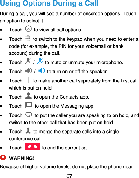  67 Using Options During a Call   During a call, you will see a number of onscreen options. Touch an option to select it.  Touch    to view all call options.  Touch    to switch to the keypad when you need to enter a code (for example, the PIN for your voicemail or bank account) during the call.  Touch    /    to mute or unmute your microphone.  Touch    /    to turn on or off the speaker.  Touch    to make another call separately from the first call, which is put on hold.  Touch    to open the Contacts app.  Touch    to open the Messaging app.  Touch    to put the caller you are speaking to on hold, and switch to the other call that has been put on hold.  Touch    to merge the separate calls into a single conference call.  Touch    to end the current call.  WARNING! Because of higher volume levels, do not place the phone near 