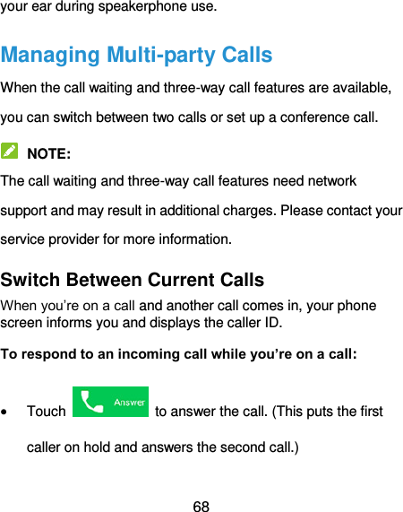  68 your ear during speakerphone use. Managing Multi-party Calls   When the call waiting and three-way call features are available, you can switch between two calls or set up a conference call.    NOTE: The call waiting and three-way call features need network support and may result in additional charges. Please contact your service provider for more information. Switch Between Current Calls When you’re on a call and another call comes in, your phone screen informs you and displays the caller ID. To respond to an incoming call while you’re on a call:  Touch    to answer the call. (This puts the first caller on hold and answers the second call.)   