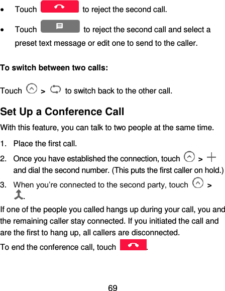  69  Touch    to reject the second call.  Touch    to reject the second call and select a preset text message or edit one to send to the caller. To switch between two calls: Touch    &gt;  to switch back to the other call. Set Up a Conference Call With this feature, you can talk to two people at the same time.   1.  Place the first call. 2.  Once you have established the connection, touch    &gt;   and dial the second number. (This puts the first caller on hold.) 3. When you’re connected to the second party, touch   &gt; . If one of the people you called hangs up during your call, you and the remaining caller stay connected. If you initiated the call and are the first to hang up, all callers are disconnected. To end the conference call, touch  .   