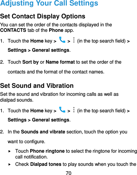  70 Adjusting Your Call Settings Set Contact Display Options You can set the order of the contacts displayed in the CONTACTS tab of the Phone app. 1.  Touch the Home key &gt;   &gt;    (in the top search field) &gt; Settings &gt; General settings. 2.  Touch Sort by or Name format to set the order of the contacts and the format of the contact names. Set Sound and Vibration Set the sound and vibration for incoming calls as well as dialpad sounds. 1.  Touch the Home key &gt;   &gt;   (in the top search field) &gt; Settings &gt; General settings. 2.  In the Sounds and vibrate section, touch the option you want to configure.  Touch Phone ringtone to select the ringtone for incoming call notification.  Check Dialpad tones to play sounds when you touch the 